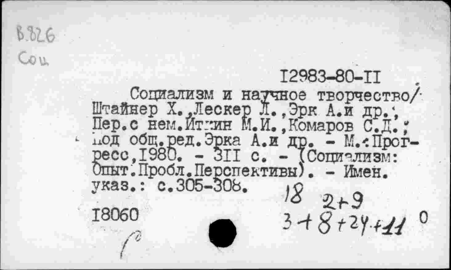 ﻿
12983-80-П
Социализм и научное творчество Штайнер Х.,Лескер Л.,Эрк А.и др.; Пер.с нем.Иткин М.И. .Комаров С.Д.; хлод общ.ред.Эрка А.и др. - М.<Прогресс, 1980. - 311 с. - {Социализм: Опыт.Пробл.Перспективы). - Иден, указ.: с.305-308.	(с
/<5 ^9 18060	_	2 л с Гэи , >,